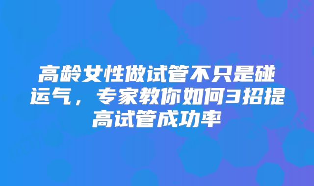 高龄女性做试管不只是碰运气，专家教你如何3招提高试管成功率