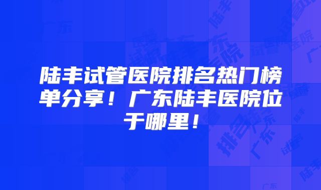 陆丰试管医院排名热门榜单分享！广东陆丰医院位于哪里！