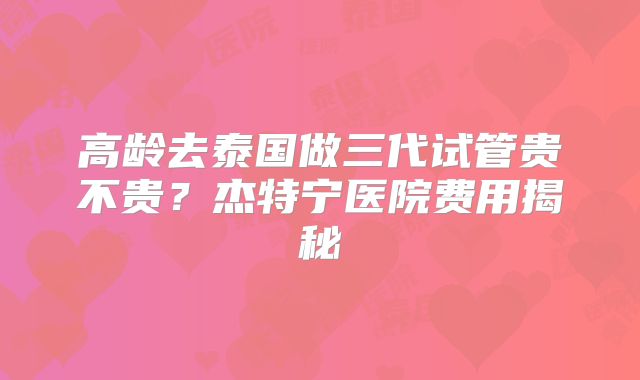 高龄去泰国做三代试管贵不贵？杰特宁医院费用揭秘