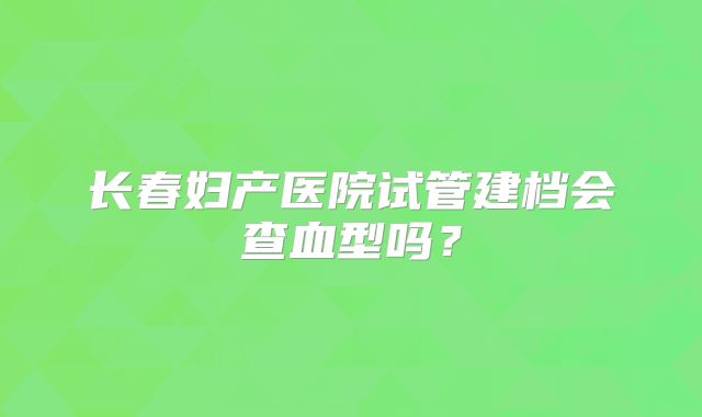 长春妇产医院试管建档会查血型吗?