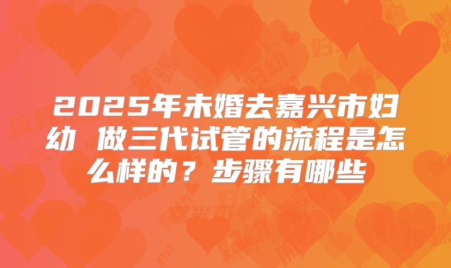 2025年未婚去嘉兴市妇幼 做三代试管的流程是怎么样的？步骤有哪些