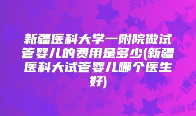 新疆医科大学一附院做试管婴儿的费用是多少(新疆医科大试管婴儿哪个医生好)