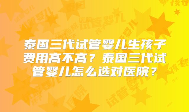泰国三代试管婴儿生孩子费用高不高？泰国三代试管婴儿怎么选对医院？