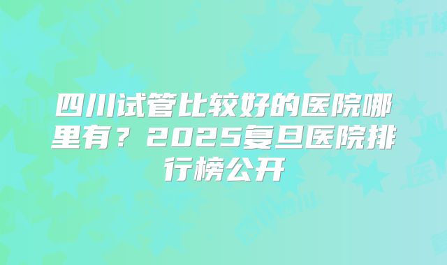 四川试管比较好的医院哪里有？2025复旦医院排行榜公开