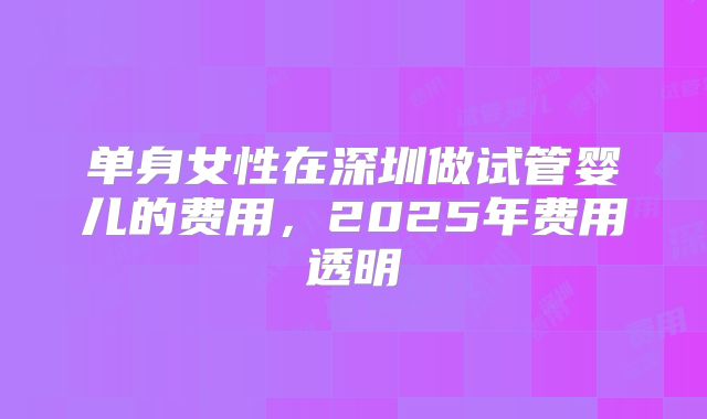单身女性在深圳做试管婴儿的费用,2025年费用透明