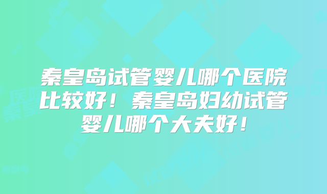 秦皇岛试管婴儿哪个医院比较好！秦皇岛妇幼试管婴儿哪个大夫好！