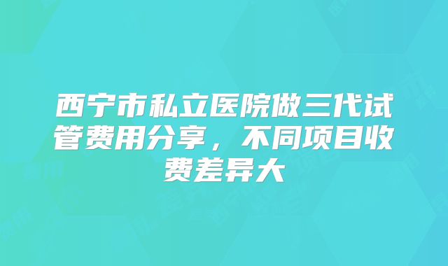 西宁市私立医院做三代试管费用分享,不同项目收费差异大