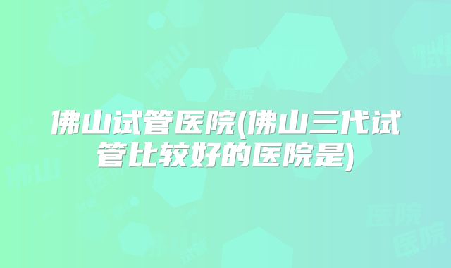 佛山试管医院(佛山三代试管比较好的医院是)