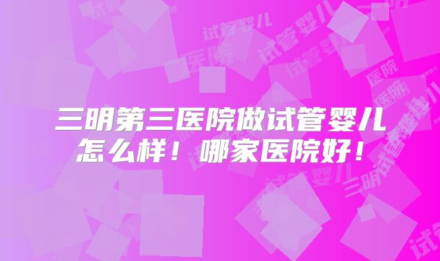 三明第三医院做试管婴儿怎么样!哪家医院好!