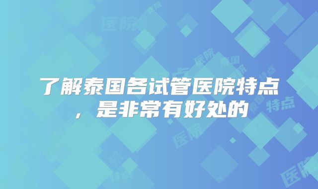了解泰国各试管医院特点，是非常有好处的