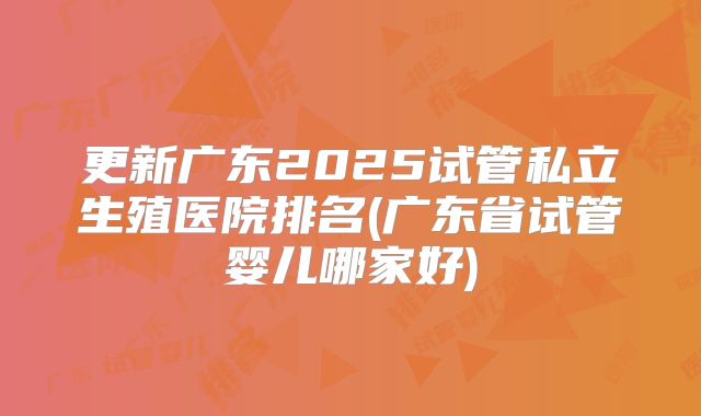 更新广东2025试管私立生殖医院排名(广东省试管婴儿哪家好)