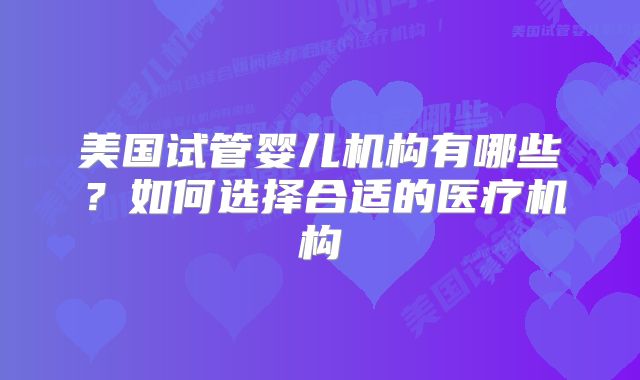 美国试管婴儿机构有哪些?如何选择合适的医疗机构