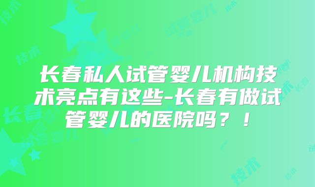 长春私人试管婴儿机构技术亮点有这些-长春有做试管婴儿的医院吗？！