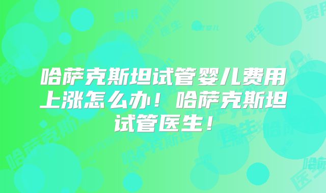 哈萨克斯坦试管婴儿费用上涨怎么办!哈萨克斯坦试管医生!
