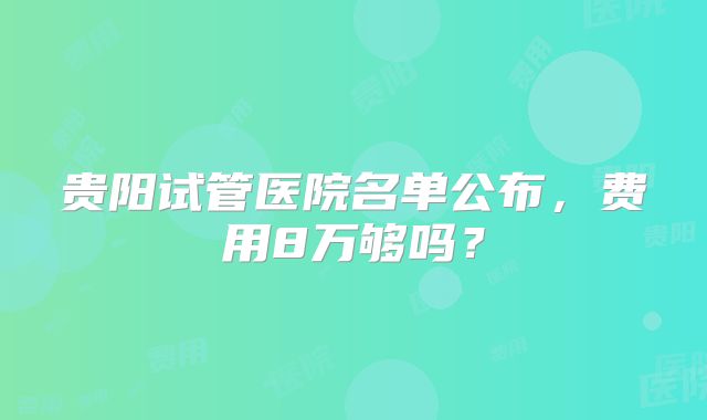 贵阳试管医院名单公布，费用8万够吗？