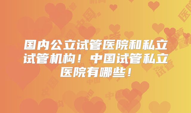 国内公立试管医院和私立试管机构！中国试管私立医院有哪些！
