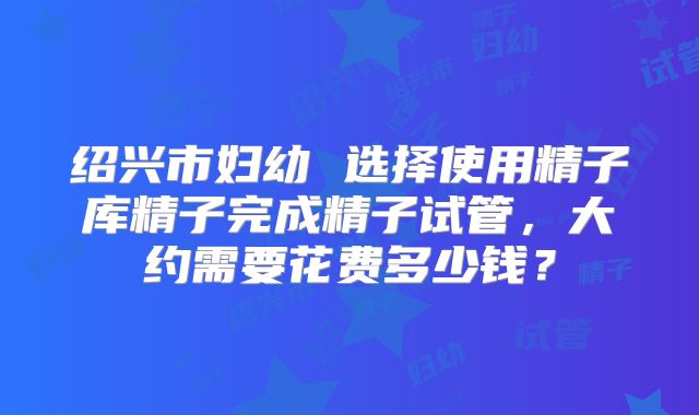 绍兴市妇幼 选择使用精子库精子完成精子试管,大约需要花费多少钱?