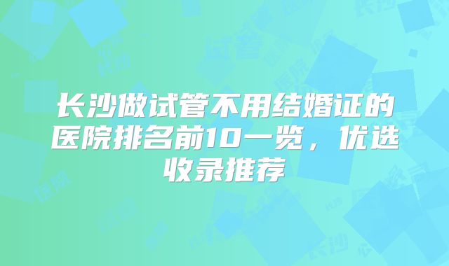 长沙做试管不用结婚证的医院排名前10一览，优选收录推荐
