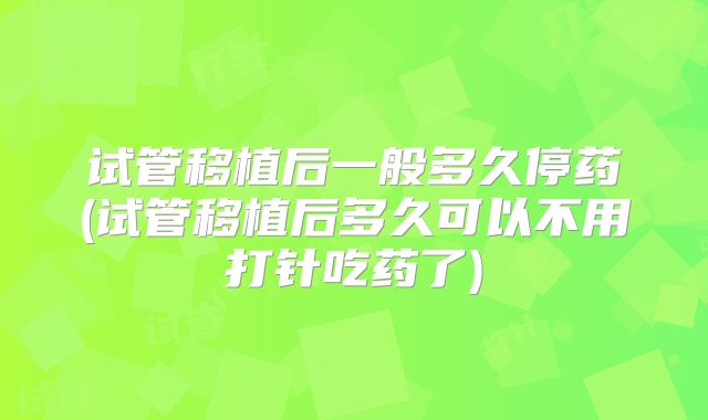 试管移植后一般多久停药(试管移植后多久可以不用打针吃药了)