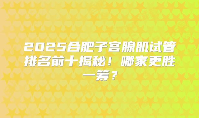 2025合肥子宫腺肌试管排名前十揭秘！哪家更胜一筹？