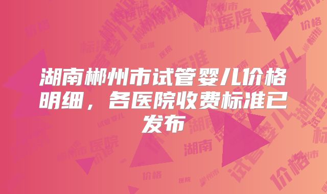 湖南郴州市试管婴儿价格明细，各医院收费标准已发布