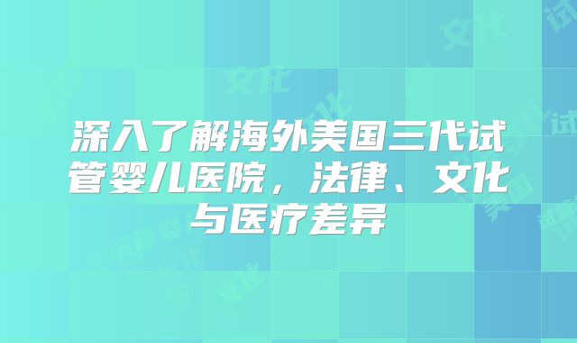 深入了解海外美国三代试管婴儿医院,法律、文化与医疗差异