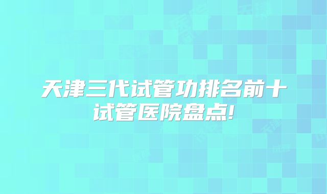天津三代试管功排名前十试管医院盘点!