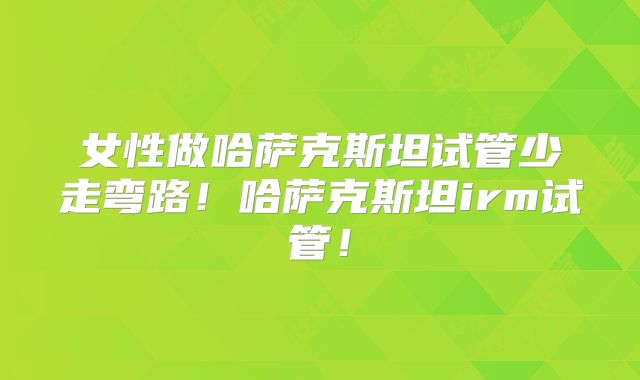女性做哈萨克斯坦试管少走弯路!哈萨克斯坦irm试管!