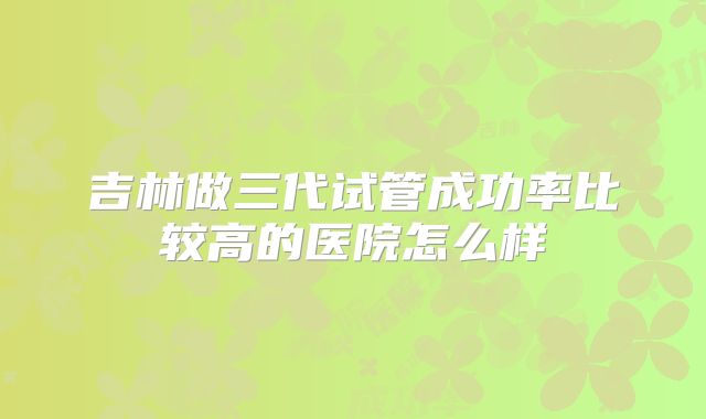吉林做三代试管成功率比较高的医院怎么样