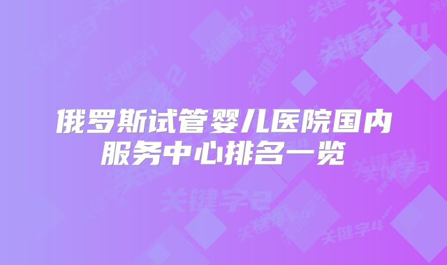 俄罗斯试管婴儿医院国内服务中心排名一览