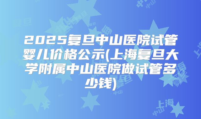2025复旦中山医院试管婴儿价格公示(上海复旦大学附属中山医院做试管多少钱)
