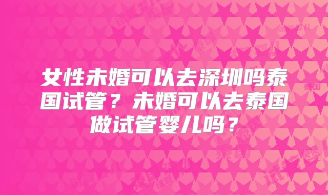 女性未婚可以去深圳吗泰国试管?未婚可以去泰国做试管婴儿吗?