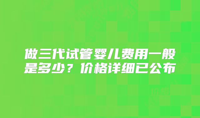 做三代试管婴儿费用一般是多少?价格详细已公布