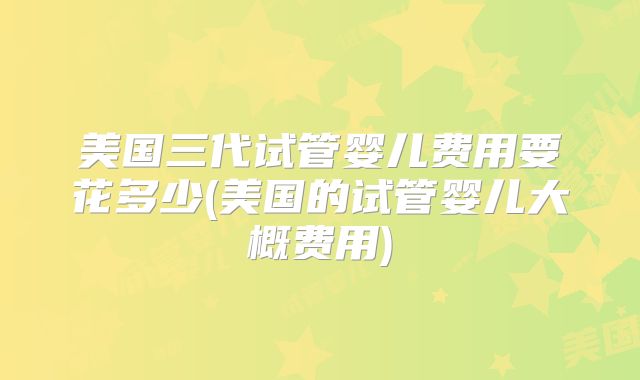 美国三代试管婴儿费用要花多少(美国的试管婴儿大概费用)