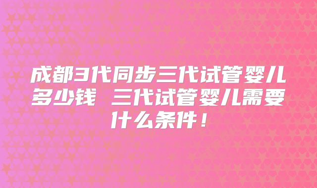 成都3代同步三代试管婴儿多少钱 三代试管婴儿需要什么条件！