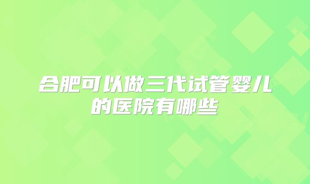 合肥可以做三代试管婴儿的医院有哪些