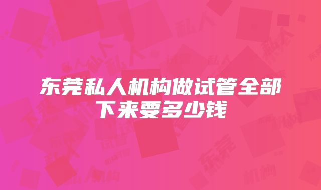 东莞私人机构做试管全部下来要多少钱