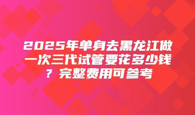 2025年单身去黑龙江做一次三代试管要花多少钱？完整费用可参考