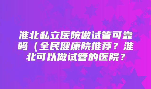 淮北私立医院做试管可靠吗（全民健康院推荐？淮北可以做试管的医院？