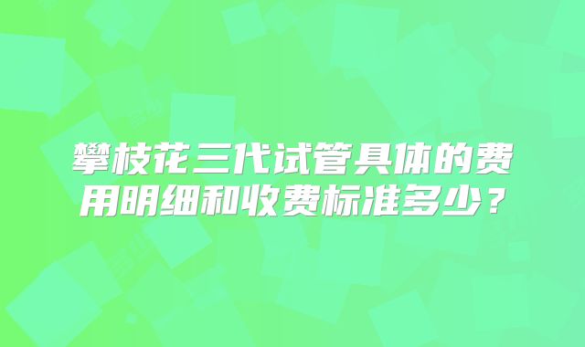 攀枝花三代试管具体的费用明细和收费标准多少？