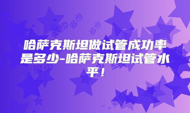 哈萨克斯坦做试管成功率是多少-哈萨克斯坦试管水平!