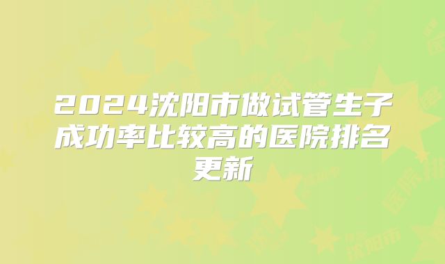 2024沈阳市做试管生子成功率比较高的医院排名更新