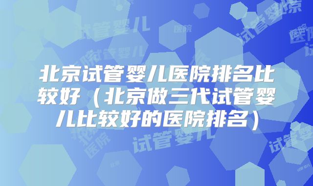 北京试管婴儿医院排名比较好（北京做三代试管婴儿比较好的医院排名）