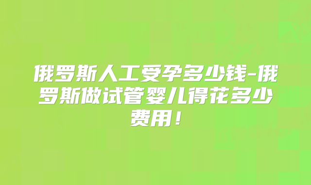 俄罗斯人工受孕多少钱-俄罗斯做试管婴儿得花多少费用！