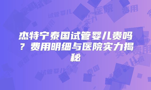 杰特宁泰国试管婴儿贵吗？费用明细与医院实力揭秘