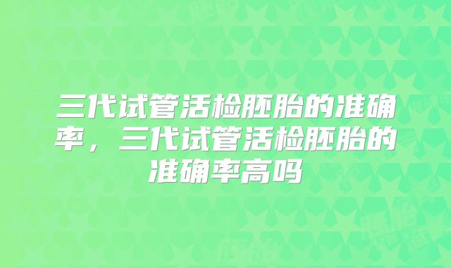 三代试管活检胚胎的准确率，三代试管活检胚胎的准确率高吗