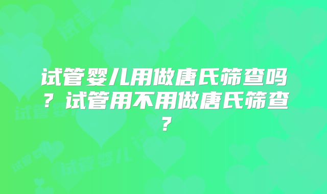试管婴儿用做唐氏筛查吗？试管用不用做唐氏筛查？