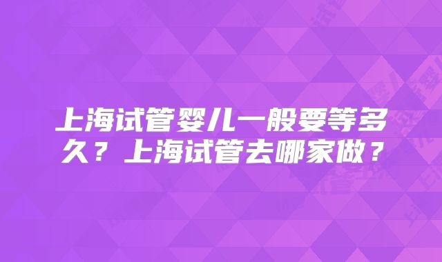 上海试管婴儿一般要等多久？上海试管去哪家做？
