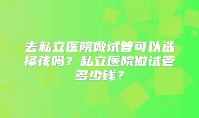 去私立医院做试管可以选择孩吗?私立医院做试管多少钱?