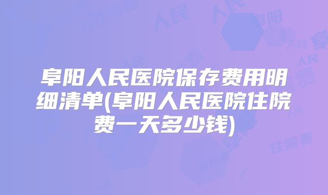 阜阳人民医院保存费用明细清单(阜阳人民医院住院费一天多少钱)